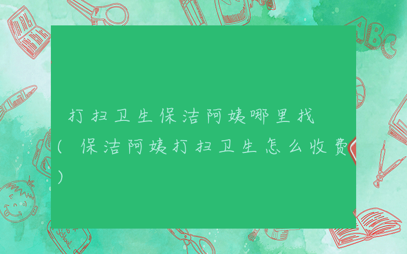 打扫卫生保洁阿姨哪里找 (保洁阿姨打扫卫生怎么收费)
